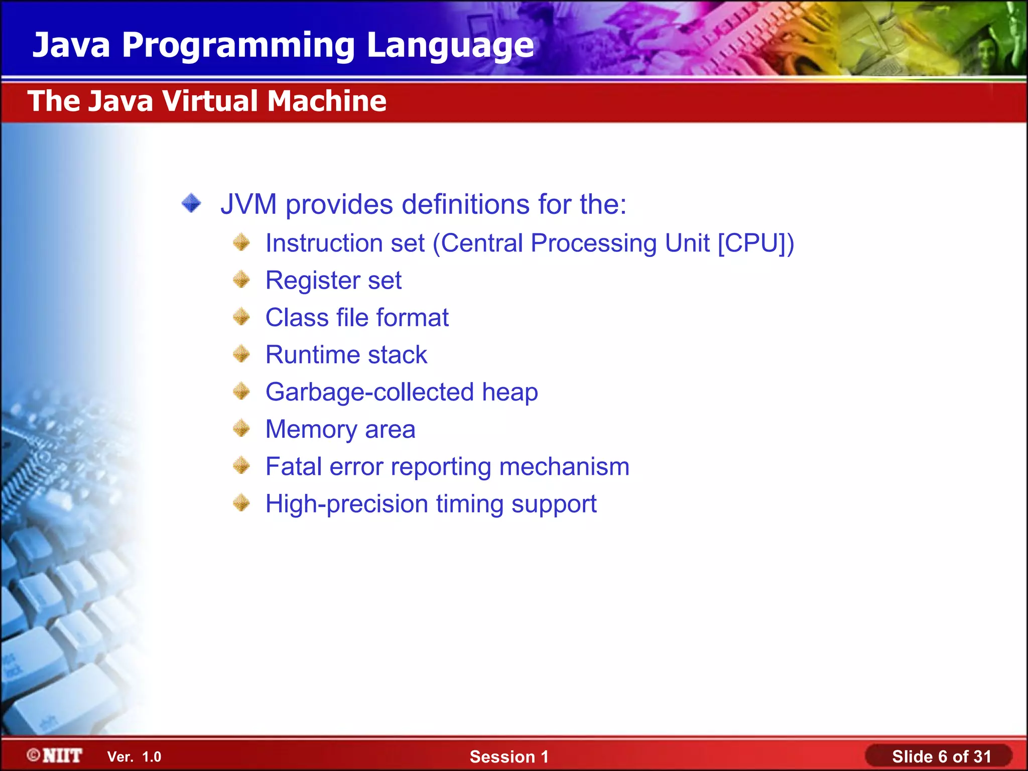 Java Programming Language
The Java Virtual Machine


                JVM provides definitions for the:
                   Instruction set (Central Processing Unit [CPU])
                   Register set
                   Class file format
                   Runtime stack
                   Garbage-collected heap
                   Memory area
                   Fatal error reporting mechanism
                   High-precision timing support




     Ver. 1.0                        Session 1                       Slide 6 of 31
 