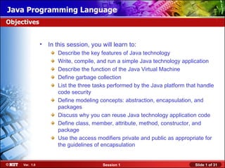 Java Programming Language
Objectives


                •   In this session, you will learn to:
                       Describe the key features of Java technology
                       Write, compile, and run a simple Java technology application
                       Describe the function of the Java Virtual Machine
                       Define garbage collection
                       List the three tasks performed by the Java platform that handle
                       code security
                       Define modeling concepts: abstraction, encapsulation, and
                       packages
                       Discuss why you can reuse Java technology application code
                       Define class, member, attribute, method, constructor, and
                       package
                       Use the access modifiers private and public as appropriate for
                       the guidelines of encapsulation


     Ver. 1.0                            Session 1                            Slide 1 of 31
 
