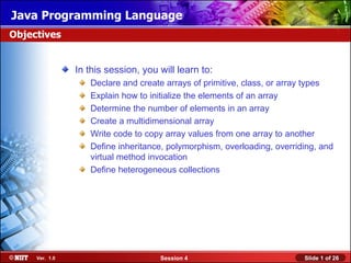 Java Programming Language
Objectives


                In this session, you will learn to:
                   Declare and create arrays of primitive, class, or array types
                   Explain how to initialize the elements of an array
                   Determine the number of elements in an array
                   Create a multidimensional array
                   Write code to copy array values from one array to another
                   Define inheritance, polymorphism, overloading, overriding, and
                   virtual method invocation
                   Define heterogeneous collections




     Ver. 1.0                        Session 4                           Slide 1 of 26
 