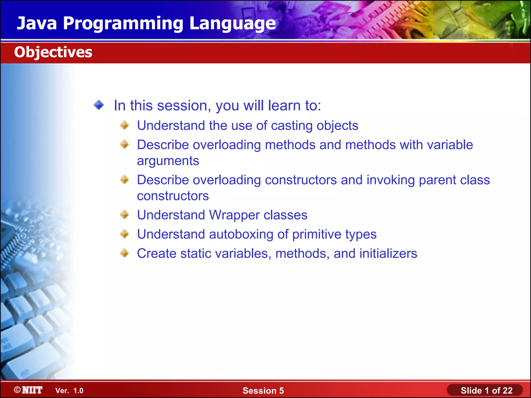 Java Programming Language
Objectives


                In this session, you will learn to:
                   Understand the use of casting objects
                   Describe overloading methods and methods with variable
                   arguments
                   Describe overloading constructors and invoking parent class
                   constructors
                   Understand Wrapper classes
                   Understand autoboxing of primitive types
                   Create static variables, methods, and initializers




     Ver. 1.0                        Session 5                           Slide 1 of 22
 
