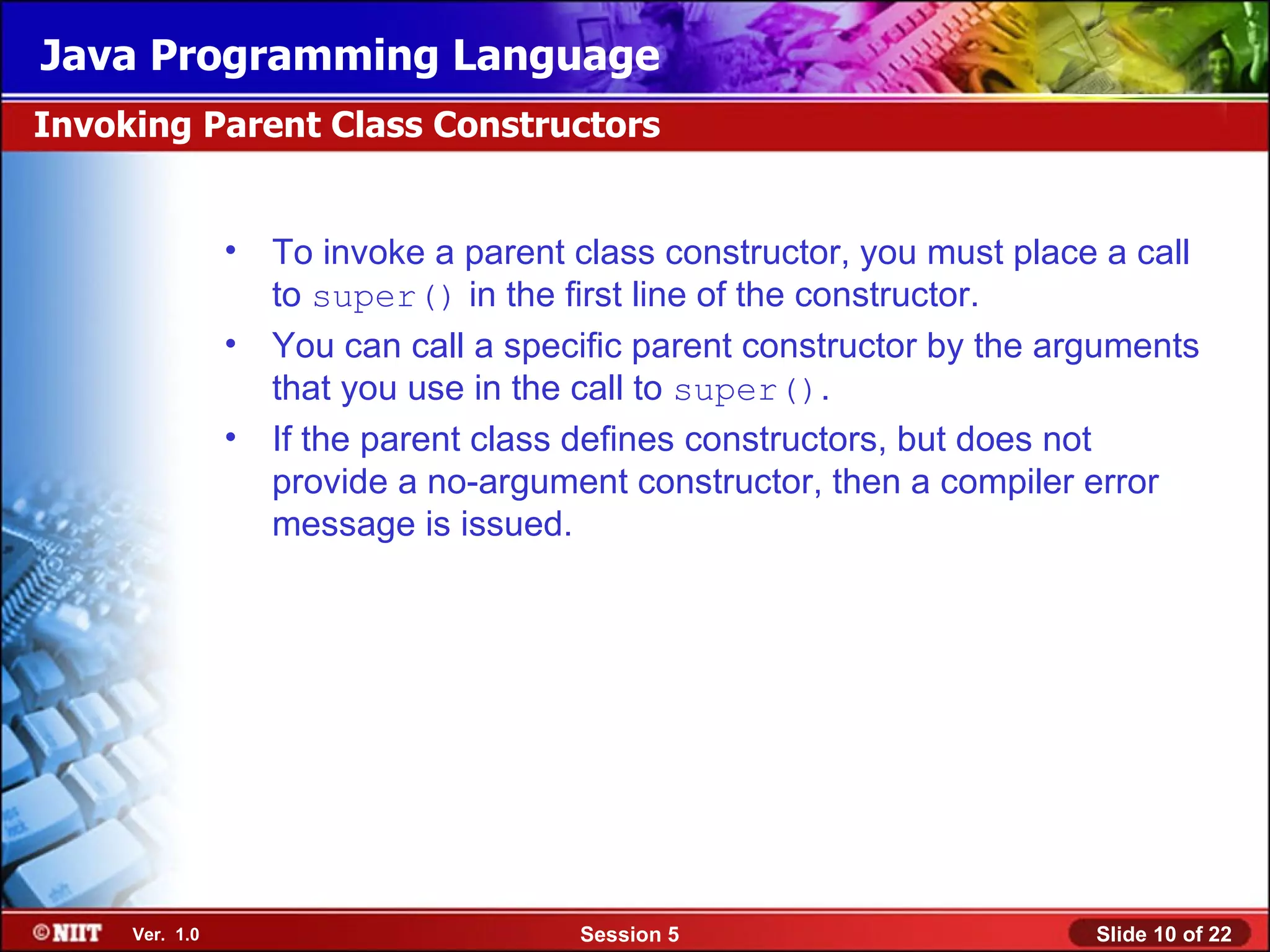 Java Programming Language
Invoking Parent Class Constructors


                • To invoke a parent class constructor, you must place a call
                  to super() in the first line of the constructor.
                • You can call a specific parent constructor by the arguments
                  that you use in the call to super().
                • If the parent class defines constructors, but does not
                  provide a no-argument constructor, then a compiler error
                  message is issued.




     Ver. 1.0                         Session 5                       Slide 10 of 22
 