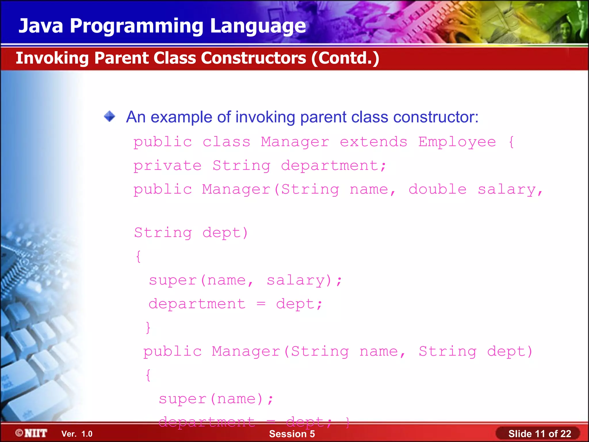 Java Programming Language
Invoking Parent Class Constructors (Contd.)


                An example of invoking parent class constructor:
                 public class Manager extends Employee {
                 private String department;
                 public Manager(String name, double salary,

                String dept)
                {
                   super(name, salary);
                   department = dept;
                  }
                  public Manager(String name, String dept)
                  {
                    super(name);
                    department = dept; }
     Ver. 1.0                   Session 5                  Slide 11 of 22
 