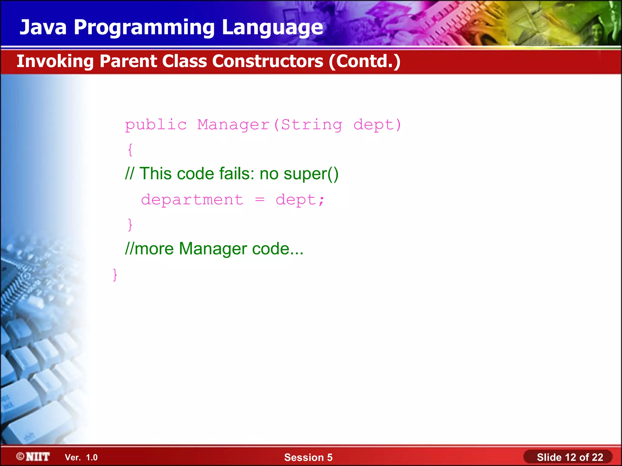 Java Programming Language
Invoking Parent Class Constructors (Contd.)


                    public Manager(String dept)
                    {
                    // This code fails: no super()
                       department = dept;
                    }
                    //more Manager code...
                }




     Ver. 1.0                        Session 5       Slide 12 of 22
 