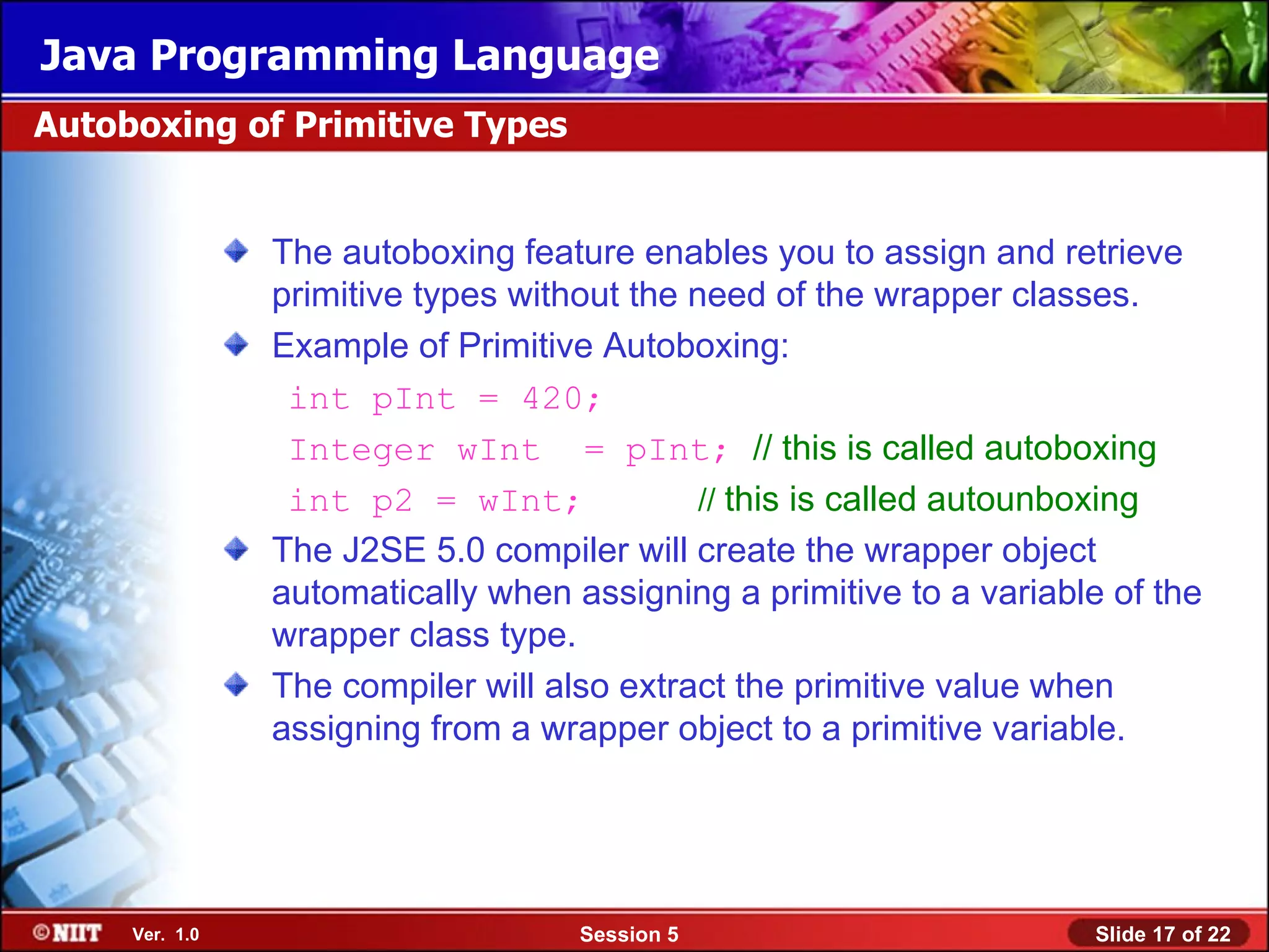 Java Programming Language
Autoboxing of Primitive Types


                The autoboxing feature enables you to assign and retrieve
                primitive types without the need of the wrapper classes.
                Example of Primitive Autoboxing:
                 int pInt = 420;
                 Integer wInt = pInt; // this is called autoboxing
                 int p2 = wInt;              // this is called autounboxing
                The J2SE 5.0 compiler will create the wrapper object
                automatically when assigning a primitive to a variable of the
                wrapper class type.
                The compiler will also extract the primitive value when
                assigning from a wrapper object to a primitive variable.




     Ver. 1.0                       Session 5                        Slide 17 of 22
 