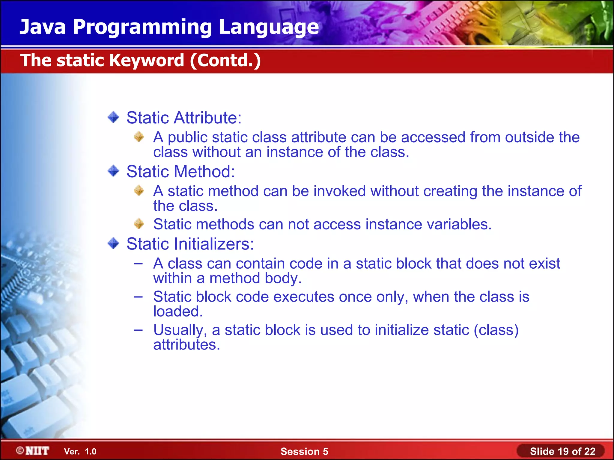 Java Programming Language
The static Keyword (Contd.)


               Static Attribute:
                   A public static class attribute can be accessed from outside the
                   class without an instance of the class.
               Static Method:
                   A static method can be invoked without creating the instance of
                   the class.
                   Static methods can not access instance variables.
               Static Initializers:
                – A class can contain code in a static block that does not exist
                  within a method body.
                – Static block code executes once only, when the class is
                  loaded.
                – Usually, a static block is used to initialize static (class)
                  attributes.




    Ver. 1.0                          Session 5                            Slide 19 of 22
 