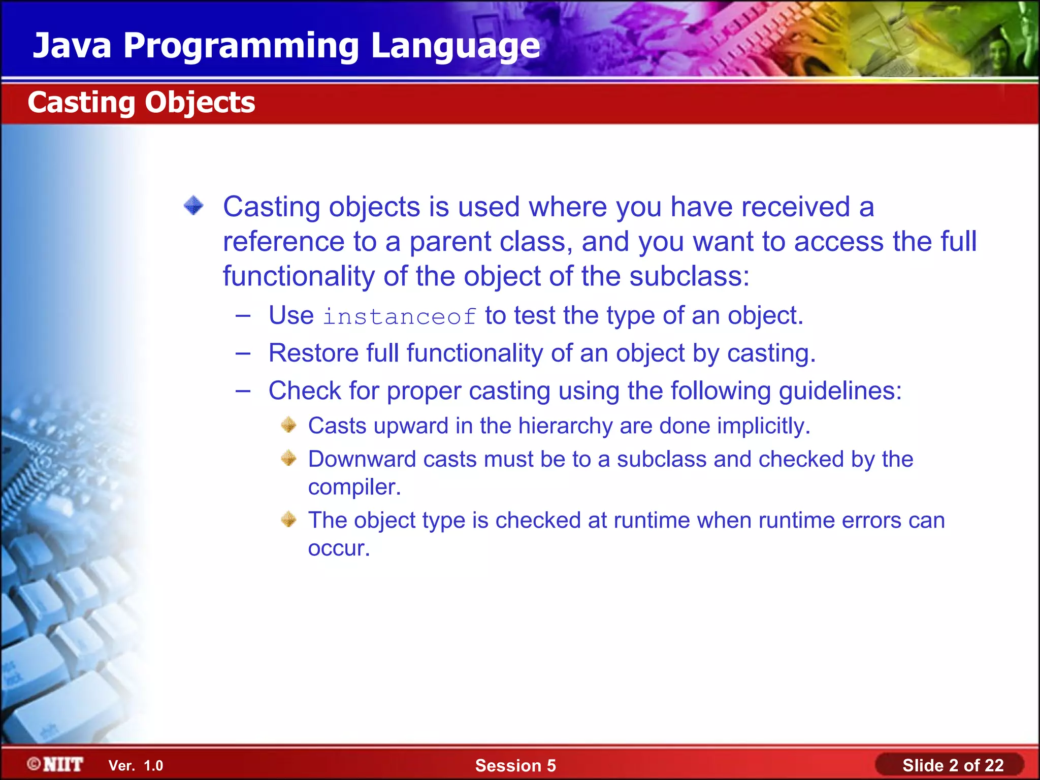 Java Programming Language
Casting Objects


                Casting objects is used where you have received a
                reference to a parent class, and you want to access the full
                functionality of the object of the subclass:
                 – Use instanceof to test the type of an object.
                 – Restore full functionality of an object by casting.
                 – Check for proper casting using the following guidelines:
                       Casts upward in the hierarchy are done implicitly.
                       Downward casts must be to a subclass and checked by the
                       compiler.
                       The object type is checked at runtime when runtime errors can
                       occur.




     Ver. 1.0                         Session 5                                Slide 2 of 22
 