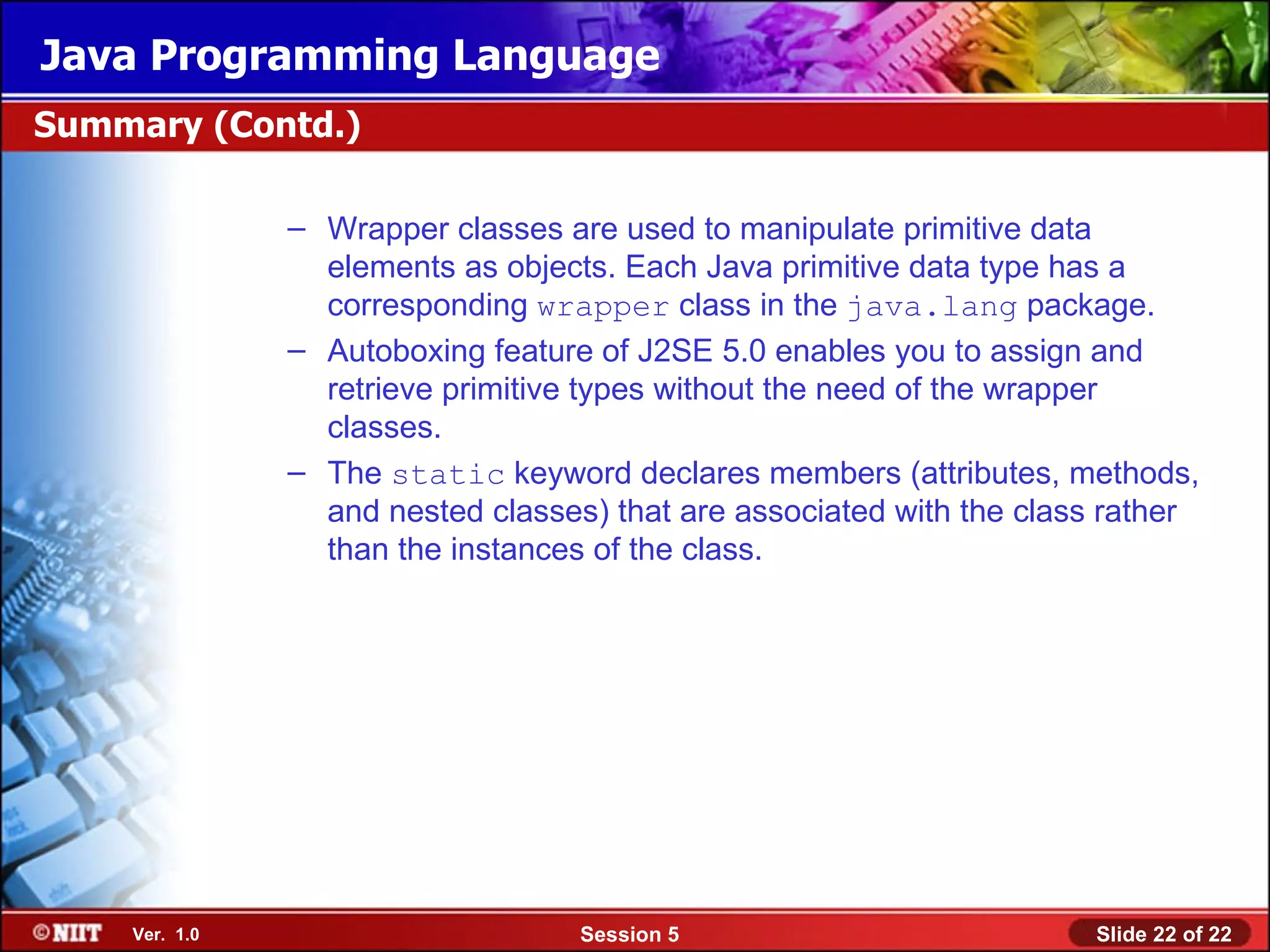Java Programming Language
Summary (Contd.)

               – Wrapper classes are used to manipulate primitive data
                 elements as objects. Each Java primitive data type has a
                 corresponding wrapper class in the java.lang package.
               – Autoboxing feature of J2SE 5.0 enables you to assign and
                 retrieve primitive types without the need of the wrapper
                 classes.
               – The static keyword declares members (attributes, methods,
                 and nested classes) that are associated with the class rather
                 than the instances of the class.




    Ver. 1.0                       Session 5                          Slide 22 of 22
 