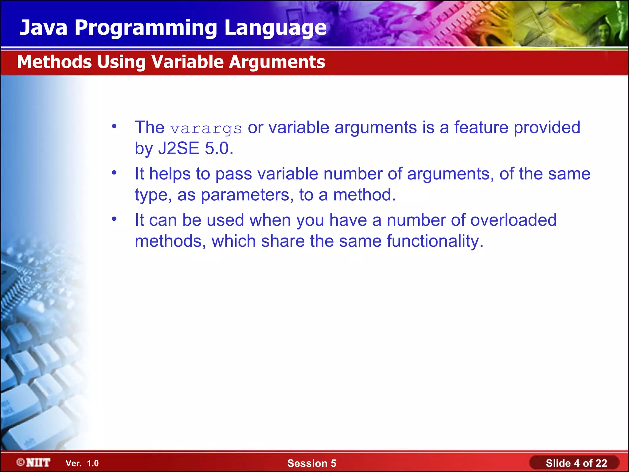 Java Programming Language
Methods Using Variable Arguments


                •   The varargs or variable arguments is a feature provided
                    by J2SE 5.0.
                •   It helps to pass variable number of arguments, of the same
                    type, as parameters, to a method.
                •   It can be used when you have a number of overloaded
                    methods, which share the same functionality.




     Ver. 1.0                          Session 5                        Slide 4 of 22
 