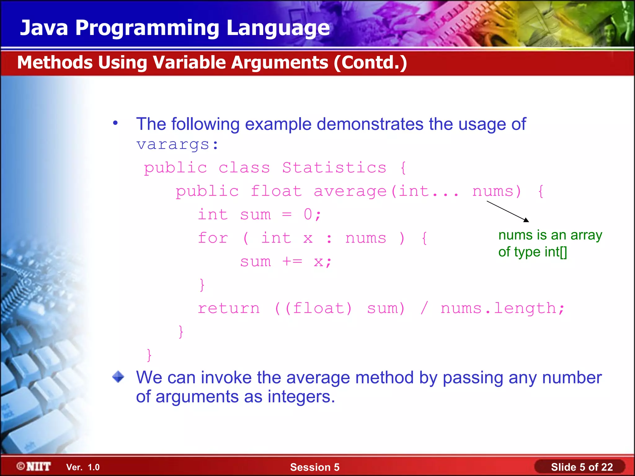 Java Programming Language
Methods Using Variable Arguments (Contd.)


                • The following example demonstrates the usage of
                  varargs:
                   public class Statistics {
                       public float average(int... nums) {
                          int sum = 0;
                          for ( int x : nums ) {             nums is an array
                                                             of type int[]
                               sum += x;
                          }
                          return ((float) sum) / nums.length;
                       }
                   }
                  We can invoke the average method by passing any number
                  of arguments as integers.


     Ver. 1.0                         Session 5                       Slide 5 of 22
 