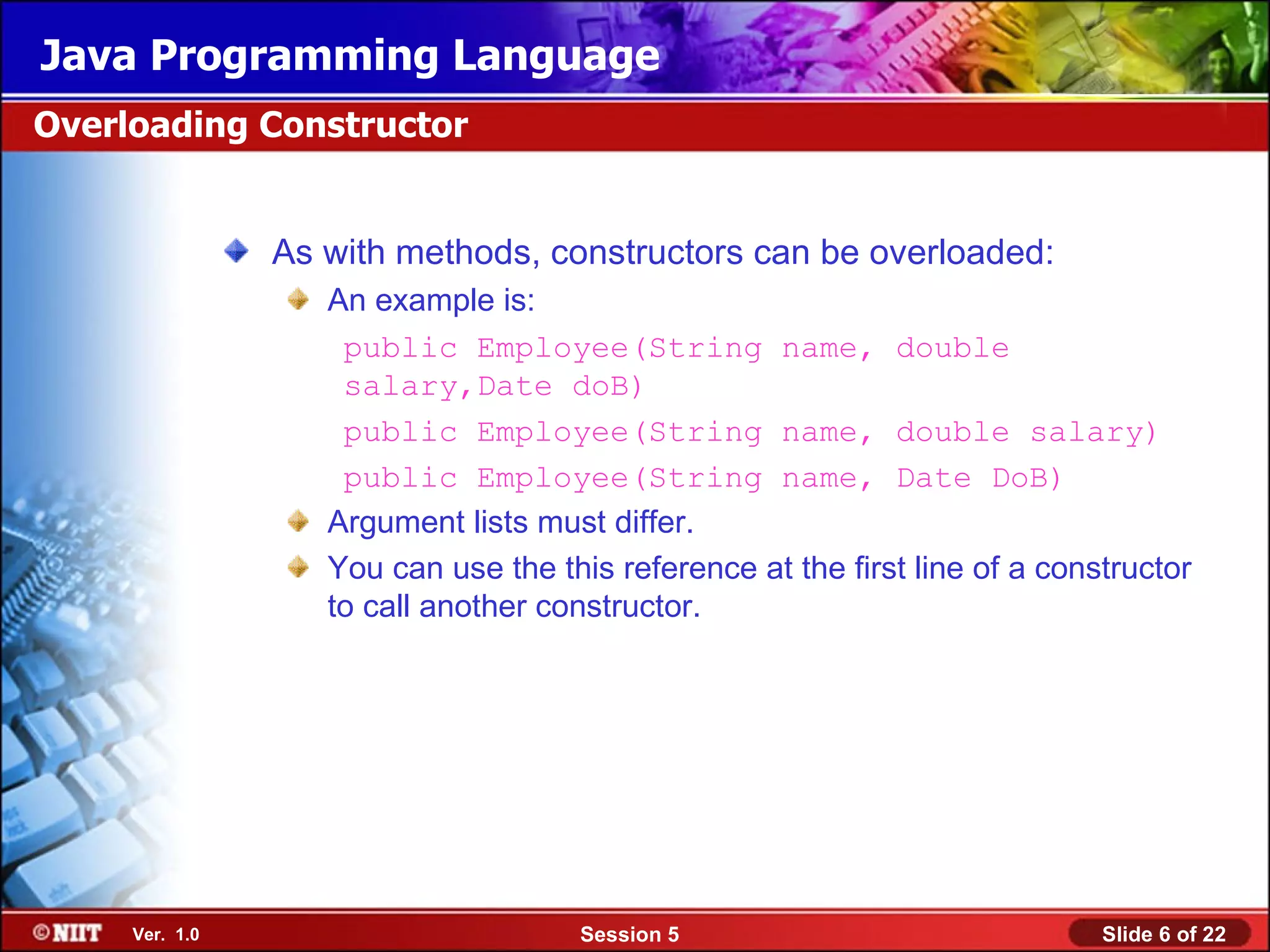 Java Programming Language
Overloading Constructor


                As with methods, constructors can be overloaded:
                   An example is:
                    public Employee(String name, double
                    salary,Date doB)
                    public Employee(String name, double salary)
                    public Employee(String name, Date DoB)
                   Argument lists must differ.
                   You can use the this reference at the first line of a constructor
                   to call another constructor.




     Ver. 1.0                         Session 5                              Slide 6 of 22
 