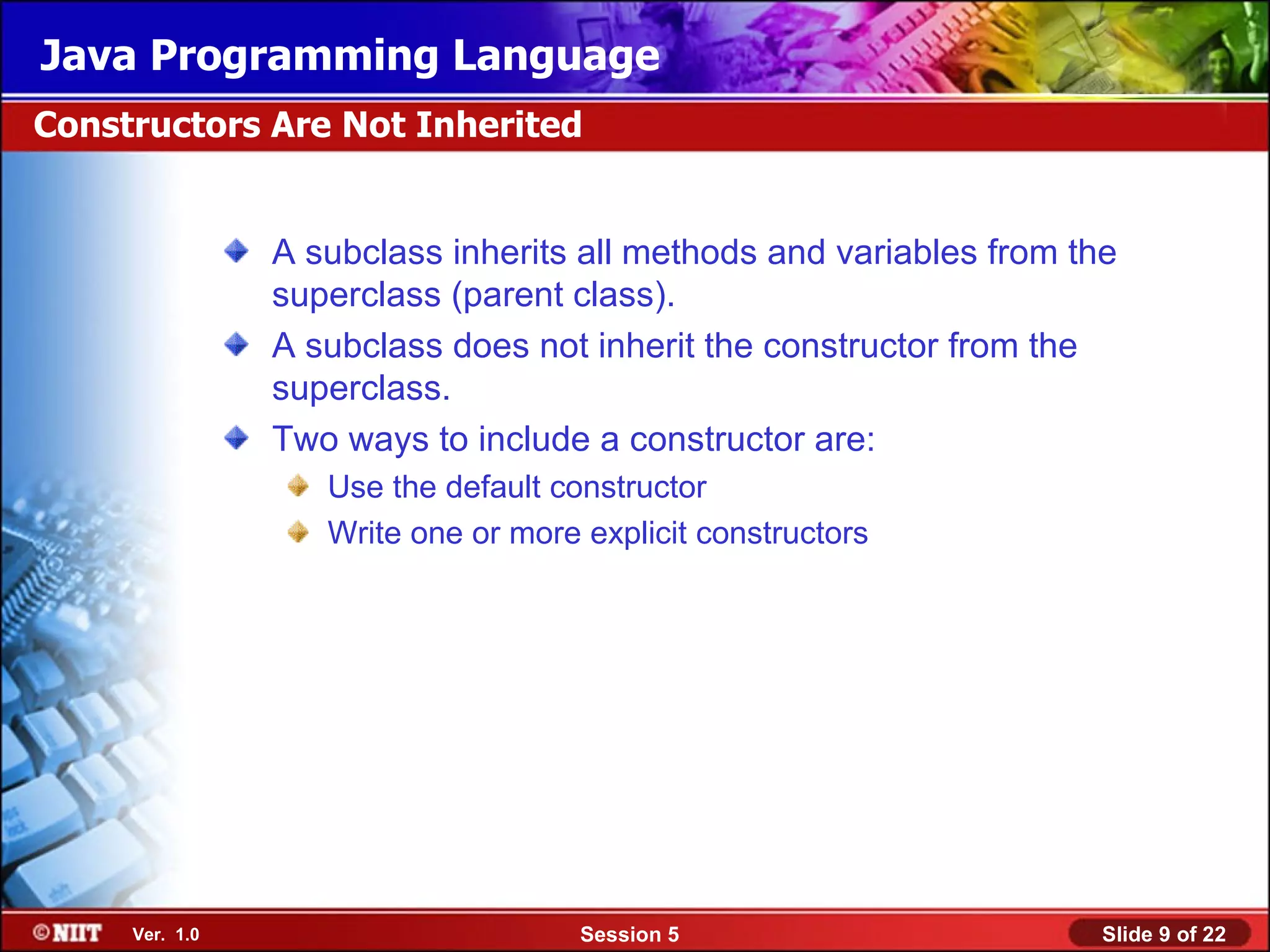 Java Programming Language
Constructors Are Not Inherited


                A subclass inherits all methods and variables from the
                superclass (parent class).
                A subclass does not inherit the constructor from the
                superclass.
                Two ways to include a constructor are:
                   Use the default constructor
                   Write one or more explicit constructors




     Ver. 1.0                        Session 5                       Slide 9 of 22
 