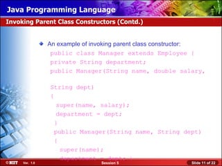 Java Programming Language
Invoking Parent Class Constructors (Contd.)


                An example of invoking parent class constructor:
                 public class Manager extends Employee {
                 private String department;
                 public Manager(String name, double salary,

                String dept)
                {
                   super(name, salary);
                   department = dept;
                  }
                  public Manager(String name, String dept)
                  {
                    super(name);
                    department = dept; }
     Ver. 1.0                   Session 5                  Slide 11 of 22
 