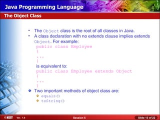 Java Programming Language
The Object Class


                • The Object class is the root of all classes in Java.
                • A class declaration with no extends clause implies extends
                  Object. For example:
                   public class Employee
                   {
                   ...
                   }
                   is equivalent to:
                   public class Employee extends Object
                   {
                   ...
                   }
                  Two important methods of object class are:
                      equals()
                      toString()



     Ver. 1.0                         Session 5                       Slide 13 of 22
 