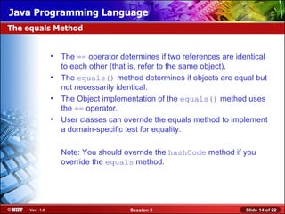 Java Programming Language
The equals Method


               • The == operator determines if two references are identical
                 to each other (that is, refer to the same object).
               • The equals() method determines if objects are equal but
                 not necessarily identical.
               • The Object implementation of the equals() method uses
                 the == operator.
               • User classes can override the equals method to implement
                 a domain-specific test for equality.

                 Note: You should override the hashCode method if you
                 override the equals method.




    Ver. 1.0                         Session 5                       Slide 14 of 22
 