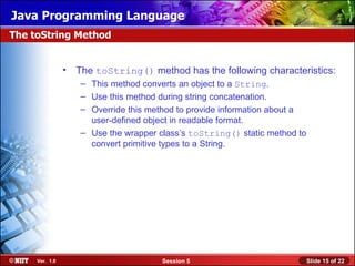Java Programming Language
The toString Method


                • The toString() method has the following characteristics:
                   – This method converts an object to a String.
                   – Use this method during string concatenation.
                   – Override this method to provide information about a
                     user-defined object in readable format.
                   – Use the wrapper class’s toString() static method to
                     convert primitive types to a String.




     Ver. 1.0                         Session 5                            Slide 15 of 22
 