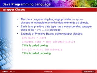 Java Programming Language
Wrapper Classes


                • The Java programming language provides wrapper
                  classes to manipulate primitive data elements as objects.
                • Each Java primitive data type has a corresponding wrapper
                  class in the java.lang package.
                • Example of Primitive Boxing using wrapper classes:
                   int pInt = 420;
                   Integer wInt = new Integer(pInt);
                   // this is called boxing
                   int p2 = wInt.intValue();
                   // this is called unboxing




     Ver. 1.0                        Session 5                      Slide 16 of 22
 