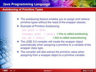 Java Programming Language
Autoboxing of Primitive Types


                The autoboxing feature enables you to assign and retrieve
                primitive types without the need of the wrapper classes.
                Example of Primitive Autoboxing:
                 int pInt = 420;
                 Integer wInt = pInt; // this is called autoboxing
                 int p2 = wInt;              // this is called autounboxing
                The J2SE 5.0 compiler will create the wrapper object
                automatically when assigning a primitive to a variable of the
                wrapper class type.
                The compiler will also extract the primitive value when
                assigning from a wrapper object to a primitive variable.




     Ver. 1.0                       Session 5                        Slide 17 of 22
 