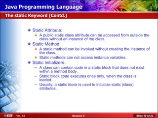 Java Programming Language
The static Keyword (Contd.)


               Static Attribute:
                   A public static class attribute can be accessed from outside the
                   class without an instance of the class.
               Static Method:
                   A static method can be invoked without creating the instance of
                   the class.
                   Static methods can not access instance variables.
               Static Initializers:
                – A class can contain code in a static block that does not exist
                  within a method body.
                – Static block code executes once only, when the class is
                  loaded.
                – Usually, a static block is used to initialize static (class)
                  attributes.




    Ver. 1.0                          Session 5                            Slide 19 of 22
 