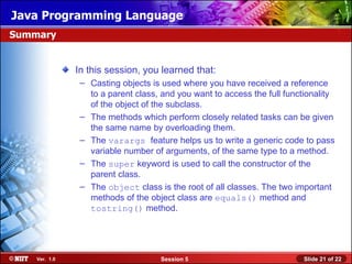 Java Programming Language
Summary


               In this session, you learned that:
                – Casting objects is used where you have received a reference
                  to a parent class, and you want to access the full functionality
                  of the object of the subclass.
                – The methods which perform closely related tasks can be given
                  the same name by overloading them.
                – The varargs feature helps us to write a generic code to pass
                  variable number of arguments, of the same type to a method.
                – The super keyword is used to call the constructor of the
                  parent class.
                – The object class is the root of all classes. The two important
                  methods of the object class are equals() method and
                  tostring() method.




    Ver. 1.0                        Session 5                            Slide 21 of 22
 