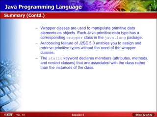 Java Programming Language
Summary (Contd.)

               – Wrapper classes are used to manipulate primitive data
                 elements as objects. Each Java primitive data type has a
                 corresponding wrapper class in the java.lang package.
               – Autoboxing feature of J2SE 5.0 enables you to assign and
                 retrieve primitive types without the need of the wrapper
                 classes.
               – The static keyword declares members (attributes, methods,
                 and nested classes) that are associated with the class rather
                 than the instances of the class.




    Ver. 1.0                       Session 5                          Slide 22 of 22
 