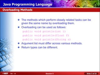 Java Programming Language
Overloading Methods


               The methods which perform closely related tasks can be
               given the same name by overloading them.
               Overloading can be used as follows:
                public void println(int i)
                public void println(float f)
                public void println(String s)
               Argument list must differ across various methods.
               Return types can be different.




    Ver. 1.0                     Session 5                       Slide 3 of 22
 
