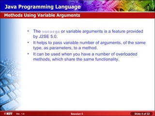 Java Programming Language
Methods Using Variable Arguments


                •   The varargs or variable arguments is a feature provided
                    by J2SE 5.0.
                •   It helps to pass variable number of arguments, of the same
                    type, as parameters, to a method.
                •   It can be used when you have a number of overloaded
                    methods, which share the same functionality.




     Ver. 1.0                          Session 5                        Slide 4 of 22
 