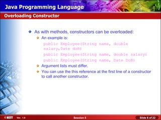 Java Programming Language
Overloading Constructor


                As with methods, constructors can be overloaded:
                   An example is:
                    public Employee(String name, double
                    salary,Date doB)
                    public Employee(String name, double salary)
                    public Employee(String name, Date DoB)
                   Argument lists must differ.
                   You can use the this reference at the first line of a constructor
                   to call another constructor.




     Ver. 1.0                         Session 5                              Slide 6 of 22
 