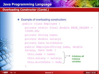 Java Programming Language
Overloading Constructor (Contd.)


                Example of overloading constructors:
                 public class Employee {
                  private static final double BASE_SALARY =
                  15000.00;
                  private String name;
                  private double salary;
                  private Date birthDate;
                  public Employee(String name, double
                  salary, Date DoB) {
                    this.name = name;
                                                     Initializes all
                    this.salary = salary;            instance
                    this.birthDate = DoB;            variables

                  }

     Ver. 1.0                    Session 5                     Slide 7 of 22
 