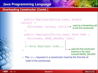 Java Programming Language
Overloading Constructor (Contd.)


                   public Employee(String name, double
                salary) {
                                                 used as a forwarding call
                     this(name, salary, null);   to the first constructor
                   }
                   public Employee(String name, Date DoB) {
                     this(name, BASE_SALARY, DoB);
                   }
                   // more Employee code...
                                                calls the first constructor
                 }
                                                             passing in the class
                                                             constant BASE_SALARY
                – The this keyword in a constructor must be the first line of
                  code in the constructor.



     Ver. 1.0                       Session 5                             Slide 8 of 22
 