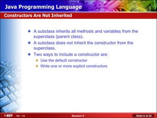 Java Programming Language
Constructors Are Not Inherited


                A subclass inherits all methods and variables from the
                superclass (parent class).
                A subclass does not inherit the constructor from the
                superclass.
                Two ways to include a constructor are:
                   Use the default constructor
                   Write one or more explicit constructors




     Ver. 1.0                        Session 5                       Slide 9 of 22
 