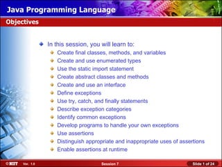 Java Programming Language
Objectives


                In this session, you will learn to:
                   Create final classes, methods, and variables
                   Create and use enumerated types
                   Use the static import statement
                   Create abstract classes and methods
                   Create and use an interface
                   Define exceptions
                   Use try, catch, and finally statements
                   Describe exception categories
                   Identify common exceptions
                   Develop programs to handle your own exceptions
                   Use assertions
                   Distinguish appropriate and inappropriate uses of assertions
                   Enable assertions at runtime

     Ver. 1.0                        Session 7                            Slide 1 of 24
 