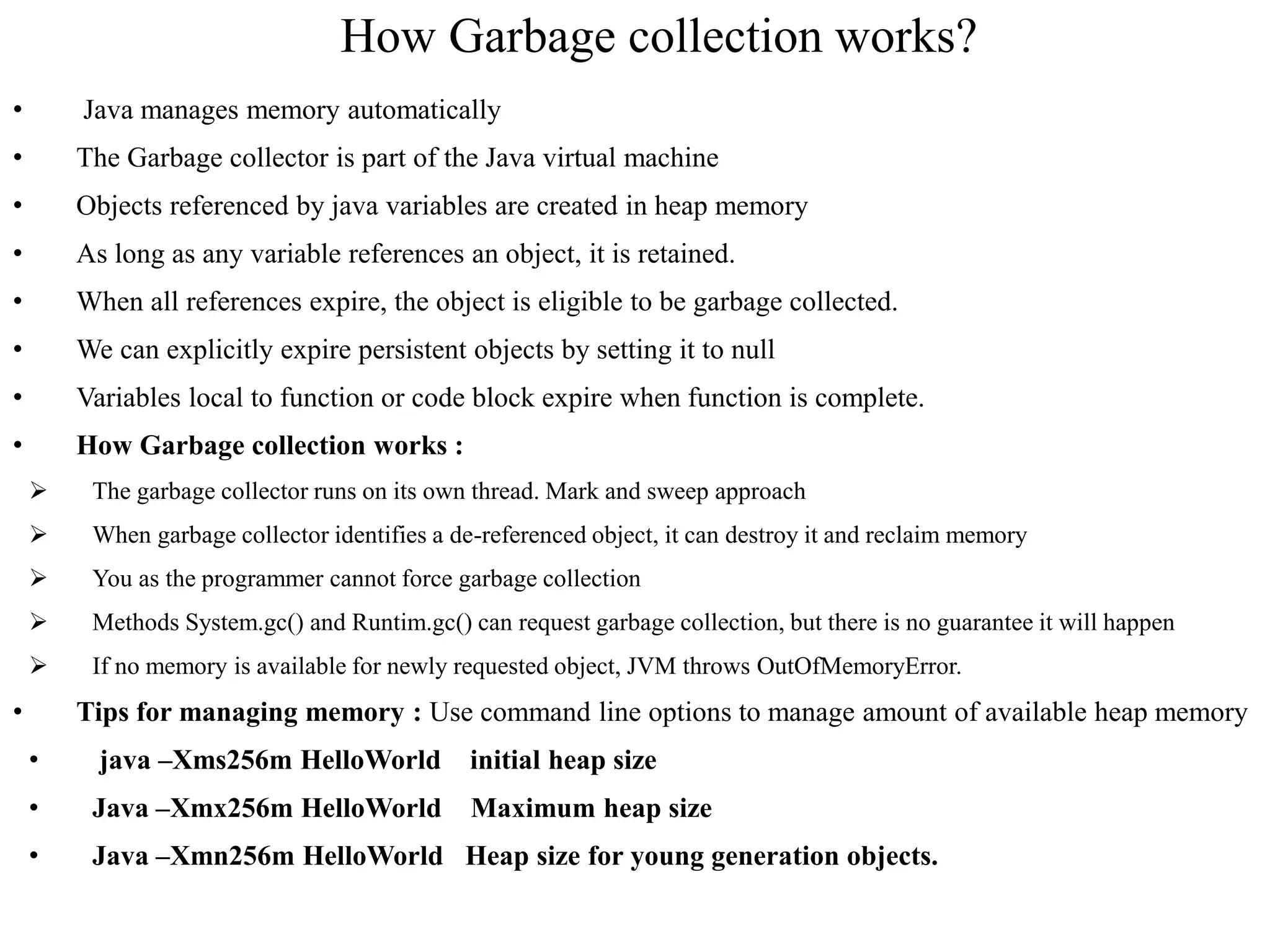 How Garbage collection works?
• Java manages memory automatically
• The Garbage collector is part of the Java virtual machine
• Objects referenced by java variables are created in heap memory
• As long as any variable references an object, it is retained.
• When all references expire, the object is eligible to be garbage collected.
• We can explicitly expire persistent objects by setting it to null
• Variables local to function or code block expire when function is complete.
• How Garbage collection works :
 The garbage collector runs on its own thread. Mark and sweep approach
 When garbage collector identifies a de-referenced object, it can destroy it and reclaim memory
 You as the programmer cannot force garbage collection
 Methods System.gc() and Runtim.gc() can request garbage collection, but there is no guarantee it will happen
 If no memory is available for newly requested object, JVM throws OutOfMemoryError.
• Tips for managing memory : Use command line options to manage amount of available heap memory
• java –Xms256m HelloWorld initial heap size
• Java –Xmx256m HelloWorld Maximum heap size
• Java –Xmn256m HelloWorld Heap size for young generation objects.
 