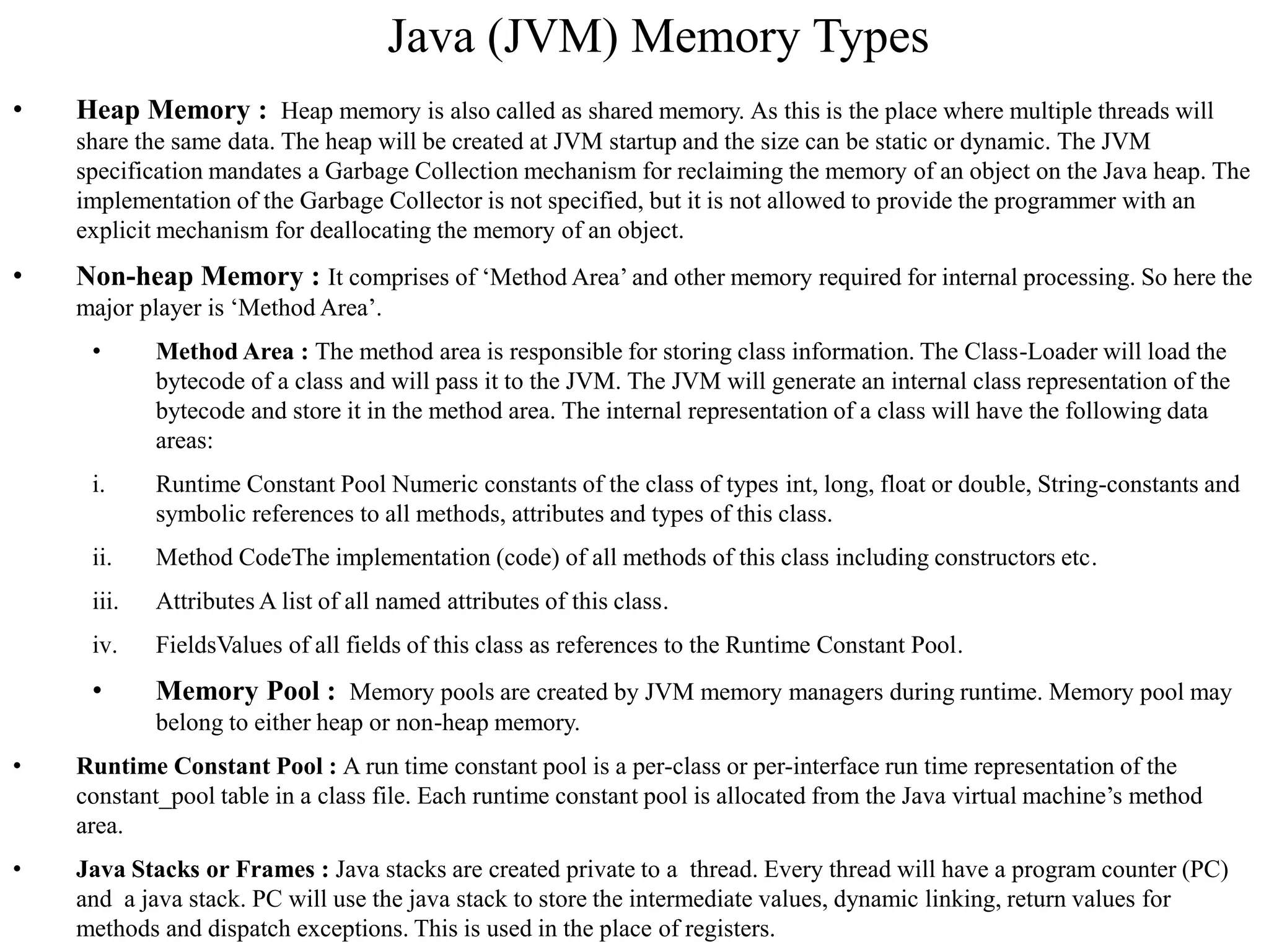 Java (JVM) Memory Types
• Heap Memory : Heap memory is also called as shared memory. As this is the place where multiple threads will
share the same data. The heap will be created at JVM startup and the size can be static or dynamic. The JVM
specification mandates a Garbage Collection mechanism for reclaiming the memory of an object on the Java heap. The
implementation of the Garbage Collector is not specified, but it is not allowed to provide the programmer with an
explicit mechanism for deallocating the memory of an object.
• Non-heap Memory : It comprises of ‘Method Area’ and other memory required for internal processing. So here the
major player is ‘Method Area’.
• Method Area : The method area is responsible for storing class information. The Class-Loader will load the
bytecode of a class and will pass it to the JVM. The JVM will generate an internal class representation of the
bytecode and store it in the method area. The internal representation of a class will have the following data
areas:
i. Runtime Constant Pool Numeric constants of the class of types int, long, float or double, String-constants and
symbolic references to all methods, attributes and types of this class.
ii. Method CodeThe implementation (code) of all methods of this class including constructors etc.
iii. Attributes A list of all named attributes of this class.
iv. FieldsValues of all fields of this class as references to the Runtime Constant Pool.
• Memory Pool : Memory pools are created by JVM memory managers during runtime. Memory pool may
belong to either heap or non-heap memory.
• Runtime Constant Pool : A run time constant pool is a per-class or per-interface run time representation of the
constant_pool table in a class file. Each runtime constant pool is allocated from the Java virtual machine’s method
area.
• Java Stacks or Frames : Java stacks are created private to a thread. Every thread will have a program counter (PC)
and a java stack. PC will use the java stack to store the intermediate values, dynamic linking, return values for
methods and dispatch exceptions. This is used in the place of registers.
 