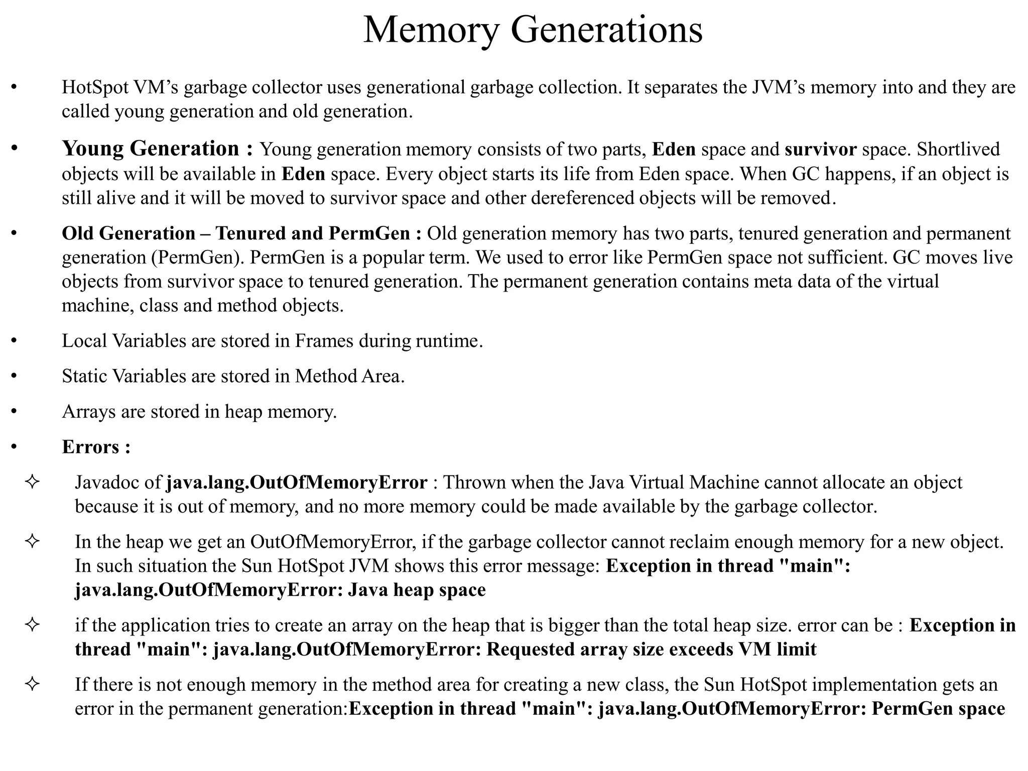 Memory Generations
• HotSpot VM’s garbage collector uses generational garbage collection. It separates the JVM’s memory into and they are
called young generation and old generation.
• Young Generation : Young generation memory consists of two parts, Eden space and survivor space. Shortlived
objects will be available in Eden space. Every object starts its life from Eden space. When GC happens, if an object is
still alive and it will be moved to survivor space and other dereferenced objects will be removed.
• Old Generation – Tenured and PermGen : Old generation memory has two parts, tenured generation and permanent
generation (PermGen). PermGen is a popular term. We used to error like PermGen space not sufficient. GC moves live
objects from survivor space to tenured generation. The permanent generation contains meta data of the virtual
machine, class and method objects.
• Local Variables are stored in Frames during runtime.
• Static Variables are stored in Method Area.
• Arrays are stored in heap memory.
• Errors :
 Javadoc of java.lang.OutOfMemoryError : Thrown when the Java Virtual Machine cannot allocate an object
because it is out of memory, and no more memory could be made available by the garbage collector.
 In the heap we get an OutOfMemoryError, if the garbage collector cannot reclaim enough memory for a new object.
In such situation the Sun HotSpot JVM shows this error message: Exception in thread "main":
java.lang.OutOfMemoryError: Java heap space
 if the application tries to create an array on the heap that is bigger than the total heap size. error can be : Exception in
thread "main": java.lang.OutOfMemoryError: Requested array size exceeds VM limit
 If there is not enough memory in the method area for creating a new class, the Sun HotSpot implementation gets an
error in the permanent generation:Exception in thread "main": java.lang.OutOfMemoryError: PermGen space
 