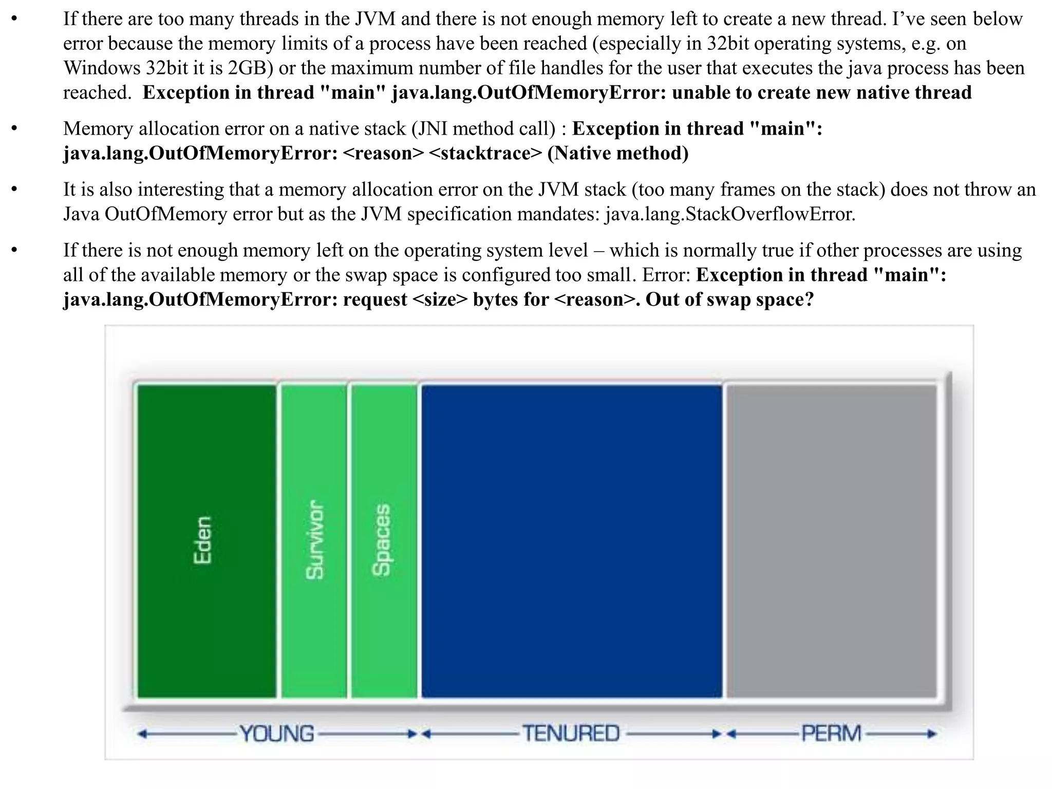 • If there are too many threads in the JVM and there is not enough memory left to create a new thread. I’ve seen below
error because the memory limits of a process have been reached (especially in 32bit operating systems, e.g. on
Windows 32bit it is 2GB) or the maximum number of file handles for the user that executes the java process has been
reached. Exception in thread "main" java.lang.OutOfMemoryError: unable to create new native thread
• Memory allocation error on a native stack (JNI method call) : Exception in thread "main":
java.lang.OutOfMemoryError: <reason> <stacktrace> (Native method)
• It is also interesting that a memory allocation error on the JVM stack (too many frames on the stack) does not throw an
Java OutOfMemory error but as the JVM specification mandates: java.lang.StackOverflowError.
• If there is not enough memory left on the operating system level – which is normally true if other processes are using
all of the available memory or the swap space is configured too small. Error: Exception in thread "main":
java.lang.OutOfMemoryError: request <size> bytes for <reason>. Out of swap space?
 