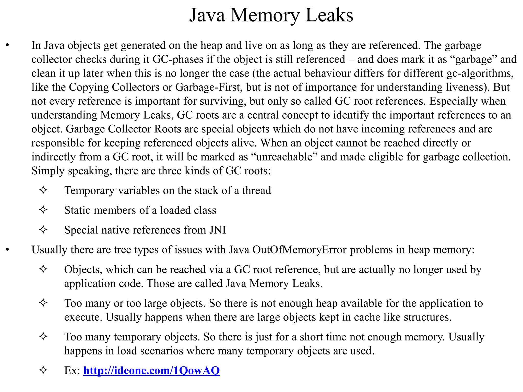 Java Memory Leaks
• In Java objects get generated on the heap and live on as long as they are referenced. The garbage
collector checks during it GC-phases if the object is still referenced – and does mark it as “garbage” and
clean it up later when this is no longer the case (the actual behaviour differs for different gc-algorithms,
like the Copying Collectors or Garbage-First, but is not of importance for understanding liveness). But
not every reference is important for surviving, but only so called GC root references. Especially when
understanding Memory Leaks, GC roots are a central concept to identify the important references to an
object. Garbage Collector Roots are special objects which do not have incoming references and are
responsible for keeping referenced objects alive. When an object cannot be reached directly or
indirectly from a GC root, it will be marked as “unreachable” and made eligible for garbage collection.
Simply speaking, there are three kinds of GC roots:
 Temporary variables on the stack of a thread
 Static members of a loaded class
 Special native references from JNI
• Usually there are tree types of issues with Java OutOfMemoryError problems in heap memory:
 Objects, which can be reached via a GC root reference, but are actually no longer used by
application code. Those are called Java Memory Leaks.
 Too many or too large objects. So there is not enough heap available for the application to
execute. Usually happens when there are large objects kept in cache like structures.
 Too many temporary objects. So there is just for a short time not enough memory. Usually
happens in load scenarios where many temporary objects are used.
 Ex: http://ideone.com/1QowAQ
 