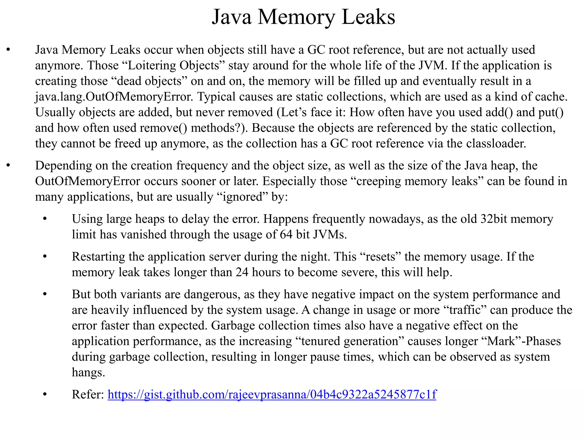 Java Memory Leaks
• Java Memory Leaks occur when objects still have a GC root reference, but are not actually used
anymore. Those “Loitering Objects” stay around for the whole life of the JVM. If the application is
creating those “dead objects” on and on, the memory will be filled up and eventually result in a
java.lang.OutOfMemoryError. Typical causes are static collections, which are used as a kind of cache.
Usually objects are added, but never removed (Let’s face it: How often have you used add() and put()
and how often used remove() methods?). Because the objects are referenced by the static collection,
they cannot be freed up anymore, as the collection has a GC root reference via the classloader.
• Depending on the creation frequency and the object size, as well as the size of the Java heap, the
OutOfMemoryError occurs sooner or later. Especially those “creeping memory leaks” can be found in
many applications, but are usually “ignored” by:
• Using large heaps to delay the error. Happens frequently nowadays, as the old 32bit memory
limit has vanished through the usage of 64 bit JVMs.
• Restarting the application server during the night. This “resets” the memory usage. If the
memory leak takes longer than 24 hours to become severe, this will help.
• But both variants are dangerous, as they have negative impact on the system performance and
are heavily influenced by the system usage. A change in usage or more “traffic” can produce the
error faster than expected. Garbage collection times also have a negative effect on the
application performance, as the increasing “tenured generation” causes longer “Mark”-Phases
during garbage collection, resulting in longer pause times, which can be observed as system
hangs.
• Refer: https://gist.github.com/rajeevprasanna/04b4c9322a5245877c1f
 