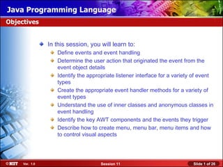 Java Programming Language
Objectives


                In this session, you will learn to:
                   Define events and event handling
                   Determine the user action that originated the event from the
                   event object details
                   Identify the appropriate listener interface for a variety of event
                   types
                   Create the appropriate event handler methods for a variety of
                   event types
                   Understand the use of inner classes and anonymous classes in
                   event handling
                   Identify the key AWT components and the events they trigger
                   Describe how to create menu, menu bar, menu items and how
                   to control visual aspects




     Ver. 1.0                        Session 11                             Slide 1 of 26
 