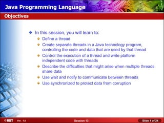 Java Programming Language
Objectives


                In this session, you will learn to:
                   Define a thread
                   Create separate threads in a Java technology program,
                   controlling the code and data that are used by that thread
                   Control the execution of a thread and write platform
                   independent code with threads
                   Describe the difficulties that might arise when multiple threads
                   share data
                   Use wait and notify to communicate between threads
                   Use synchronized to protect data from corruption




     Ver. 1.0                        Session 13                             Slide 1 of 24
 