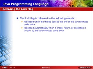 Java Programming Language
Releasing the Lock Flag


                The lock flag is released in the following events:
                   Released when the thread passes the end of the synchronized
                   code block
                   Released automatically when a break, return, or exception is
                   thrown by the synchronized code block




     Ver. 1.0                       Session 13                         Slide 14 of 24
 