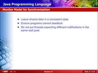 Java Programming Language
Monitor Model for Synchronization


                Leave shared data in a consistent state
                Ensure programs cannot deadlock
                Do not put threads expecting different notifications in the
                same wait pool.




     Ver. 1.0                       Session 13                         Slide 21 of 24
 