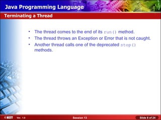 Java Programming Language
Terminating a Thread


                • The thread comes to the end of its run() method.
                • The thread throws an Exception or Error that is not caught.
                • Another thread calls one of the deprecated stop()
                  methods.




     Ver. 1.0                         Session 13                       Slide 8 of 24
 