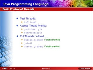 Java Programming Language
Basic Control of Threads


                Test Threads:
                   isAlive()
                Access Thread Priority:
                   getPriority()
                   setPriority()
                Put Threads on Hold:
                   Thread.sleep() // static method
                   join()
                   Thread.yield() // static method




     Ver. 1.0                      Session 13        Slide 9 of 24
 