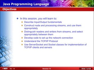 Java Programming Language
Objectives


                In this session, you will learn to:
                   Describe Input/Output fundamentals
                   Construct node and processing streams, and use them
                   appropriately
                   Distinguish readers and writers from streams, and select
                   appropriately between them
                   Develop code to set up the network connection
                   Understand the TCP/IP Protocol
                   Use ServerSocket and Socket classes for implementation of
                   TCP/IP clients and servers




     Ver. 1.0                        Session 14                        Slide 1 of 26
 