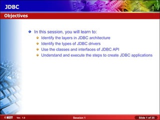 JDBC
Objectives


                In this session, you will learn to:
                   Identify the layers in JDBC architecture
                   Identify the types of JDBC drivers
                   Use the classes and interfaces of JDBC API
                   Understand and execute the steps to create JDBC applications




     Ver. 1.0                        Session 1                         Slide 1 of 35
 