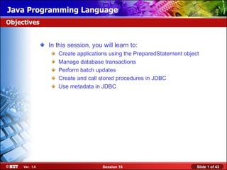 Java Programming Language
Objectives


                In this session, you will learn to:
                   Create applications using the PreparedStatement object
                   Manage database transactions
                   Perform batch updates
                   Create and call stored procedures in JDBC
                   Use metadata in JDBC




     Ver. 1.0                        Session 10                         Slide 1 of 43
 