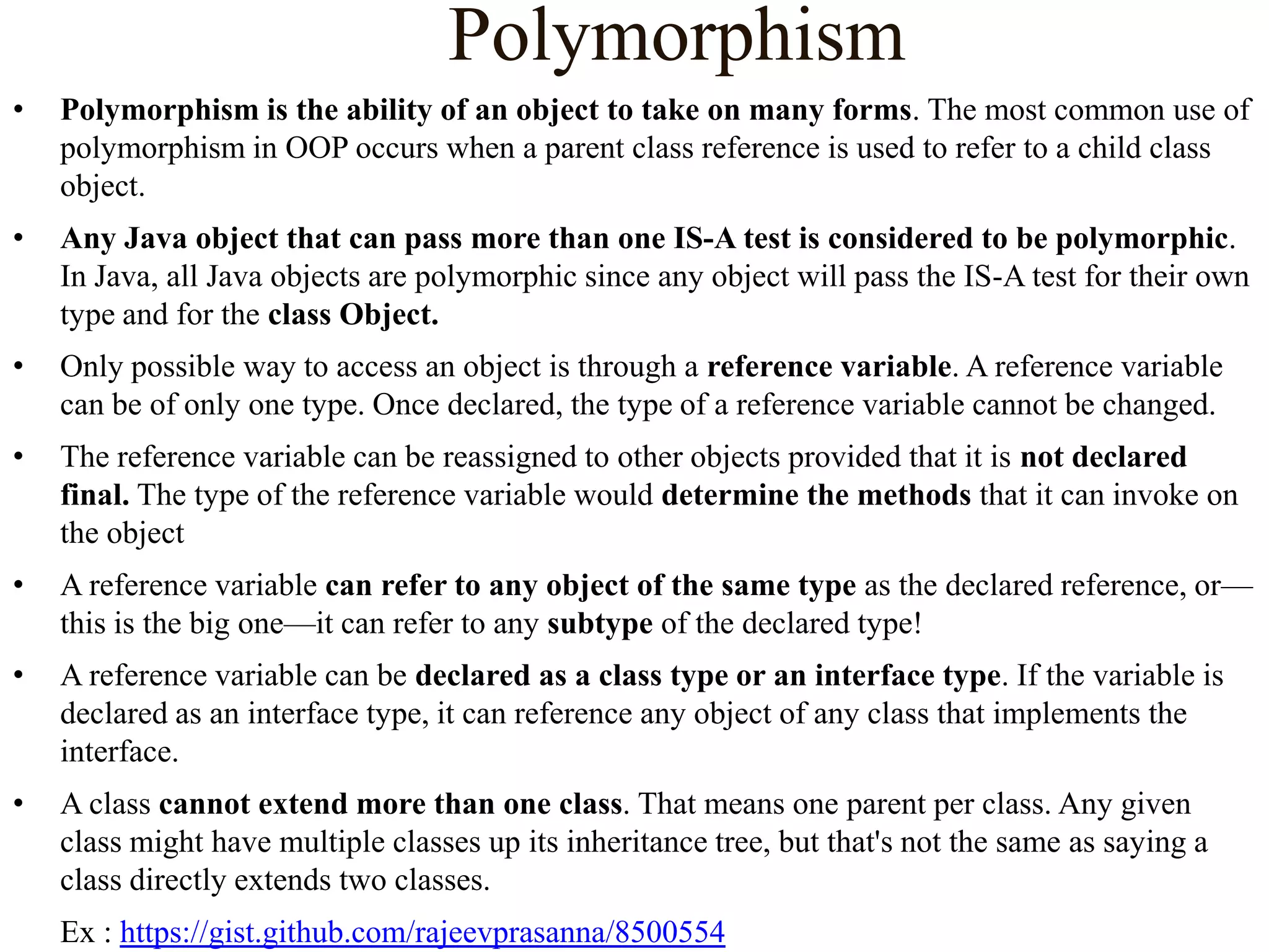 Polymorphism
•

Polymorphism is the ability of an object to take on many forms. The most common use of
polymorphism in OOP occurs when a parent class reference is used to refer to a child class
object.

•

Any Java object that can pass more than one IS-A test is considered to be polymorphic.
In Java, all Java objects are polymorphic since any object will pass the IS-A test for their own
type and for the class Object.

•

Only possible way to access an object is through a reference variable. A reference variable
can be of only one type. Once declared, the type of a reference variable cannot be changed.

•

The reference variable can be reassigned to other objects provided that it is not declared
final. The type of the reference variable would determine the methods that it can invoke on
the object

•

A reference variable can refer to any object of the same type as the declared reference, or—
this is the big one—it can refer to any subtype of the declared type!

•

A reference variable can be declared as a class type or an interface type. If the variable is
declared as an interface type, it can reference any object of any class that implements the
interface.

•

A class cannot extend more than one class. That means one parent per class. Any given
class might have multiple classes up its inheritance tree, but that's not the same as saying a
class directly extends two classes.
Ex : https://gist.github.com/rajeevprasanna/8500554

 