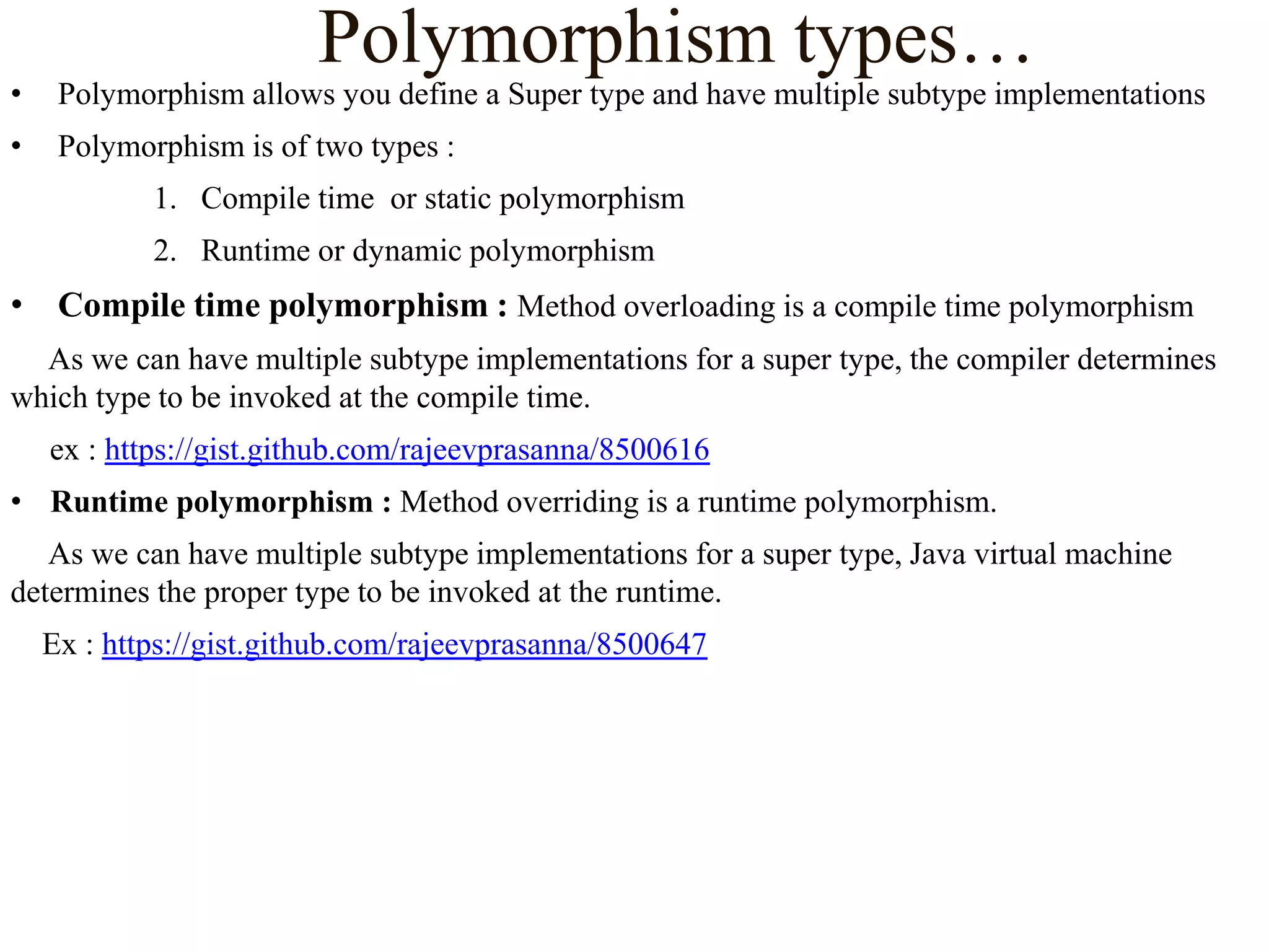 Polymorphism types…

•

Polymorphism allows you define a Super type and have multiple subtype implementations

•

Polymorphism is of two types :
1. Compile time or static polymorphism
2. Runtime or dynamic polymorphism

• Compile time polymorphism : Method overloading is a compile time polymorphism
As we can have multiple subtype implementations for a super type, the compiler determines
which type to be invoked at the compile time.
ex : https://gist.github.com/rajeevprasanna/8500616

• Runtime polymorphism : Method overriding is a runtime polymorphism.
As we can have multiple subtype implementations for a super type, Java virtual machine
determines the proper type to be invoked at the runtime.
Ex : https://gist.github.com/rajeevprasanna/8500647

 
