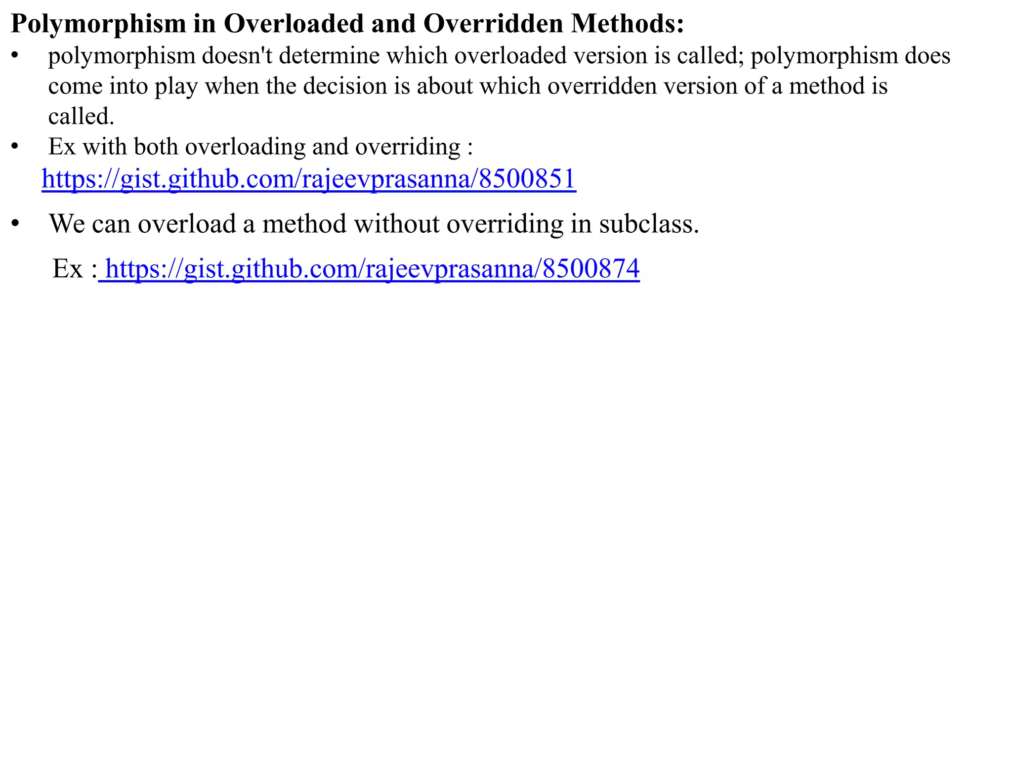 Polymorphism in Overloaded and Overridden Methods:
•
•

polymorphism doesn't determine which overloaded version is called; polymorphism does
come into play when the decision is about which overridden version of a method is
called.
Ex with both overloading and overriding :

https://gist.github.com/rajeevprasanna/8500851
• We can overload a method without overriding in subclass.

Ex : https://gist.github.com/rajeevprasanna/8500874

 