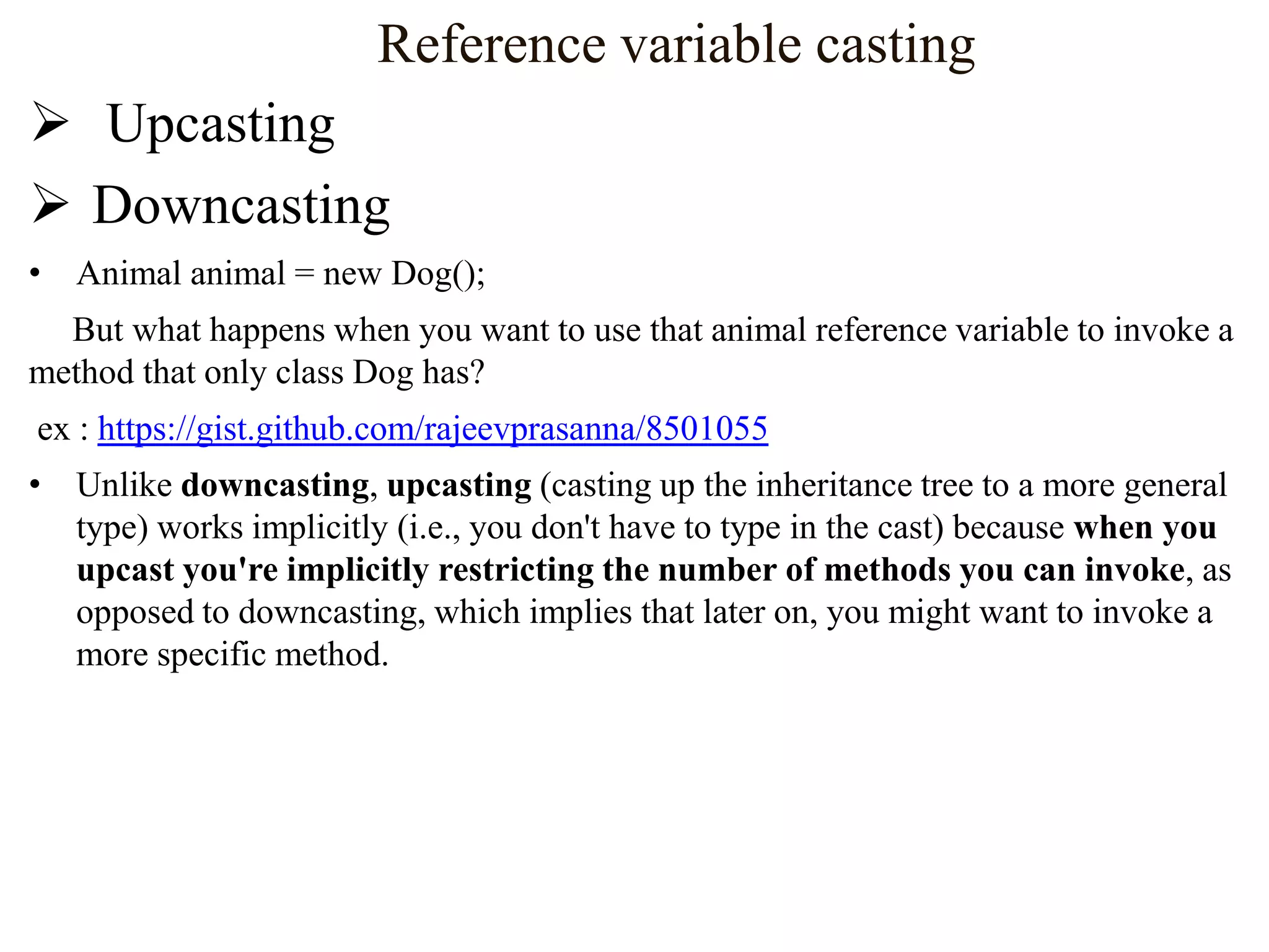 Reference variable casting
 Upcasting
 Downcasting
• Animal animal = new Dog();
But what happens when you want to use that animal reference variable to invoke a
method that only class Dog has?

ex : https://gist.github.com/rajeevprasanna/8501055
• Unlike downcasting, upcasting (casting up the inheritance tree to a more general
type) works implicitly (i.e., you don't have to type in the cast) because when you
upcast you're implicitly restricting the number of methods you can invoke, as
opposed to downcasting, which implies that later on, you might want to invoke a
more specific method.

 